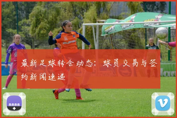 最新足球转会动态:球员交易与签约新闻速递