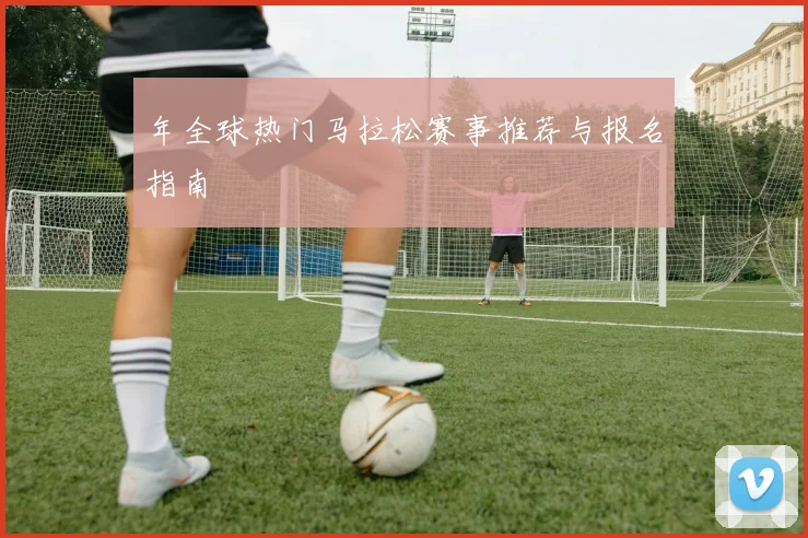 年全球热门马拉松赛事推荐与报名指南