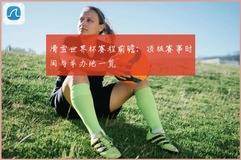 滑雪世界杯赛程前瞻:顶级赛事时间与举办地一览