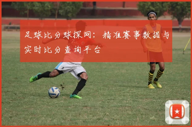 足球比分球探网：精准赛事数据与实时比分查询平台